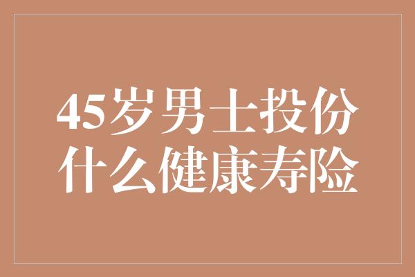 45岁男士投份什么健康寿险