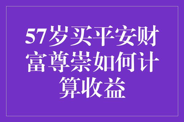 57岁买平安财富尊崇如何计算收益