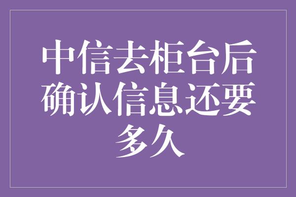 中信去柜台后确认信息还要多久