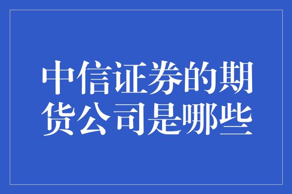 中信证券的期货公司是哪些