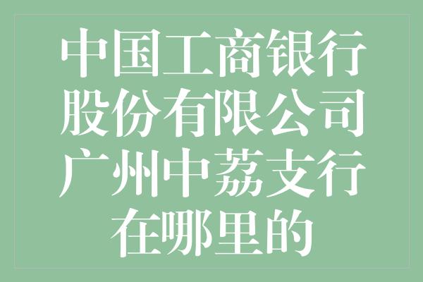 中国工商银行股份有限公司广州中荔支行在哪里的