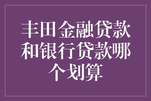 丰田金融贷款和银行贷款哪个划算