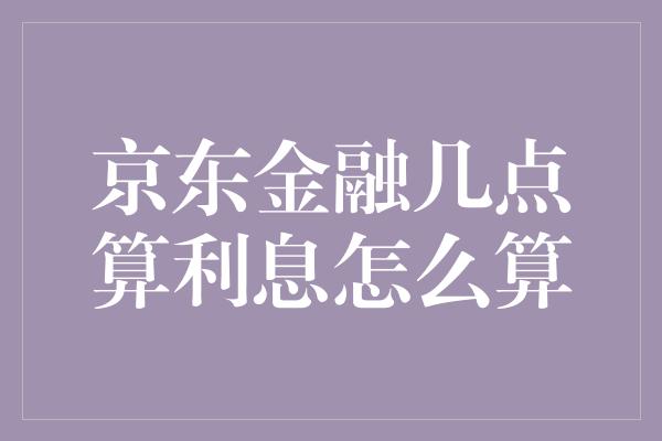 京东金融几点算利息怎么算