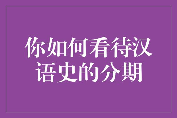 你如何看待汉语史的分期