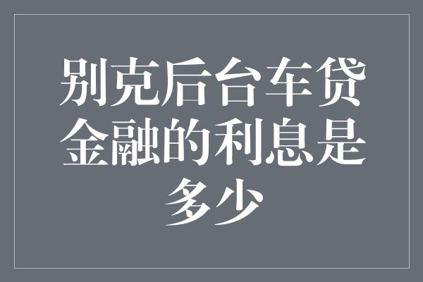 别克后台车贷金融的利息是多少