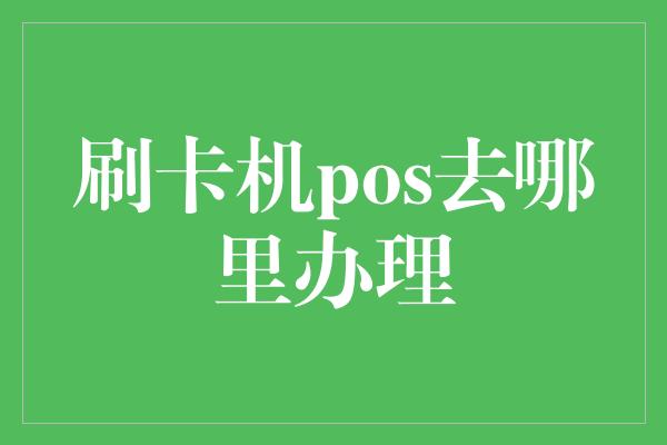 刷卡机pos去哪里办理