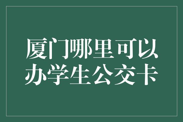 厦门哪里可以办学生公交卡