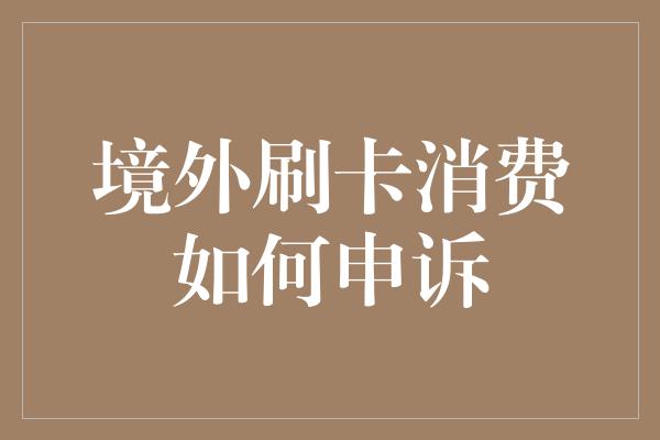 境外刷卡消费如何申诉