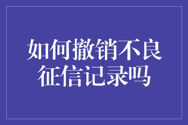 如何撤销不良征信记录吗