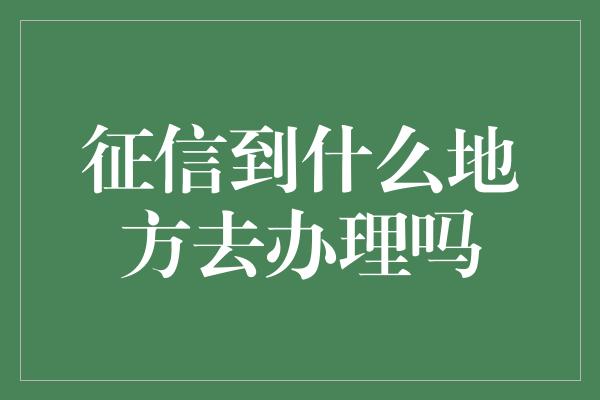 征信到什么地方去办理吗