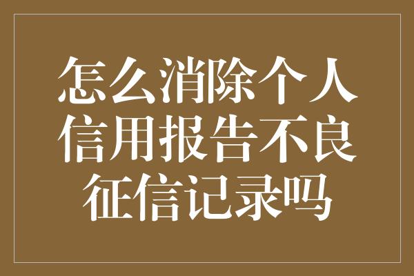 怎么消除个人信用报告不良征信记录吗