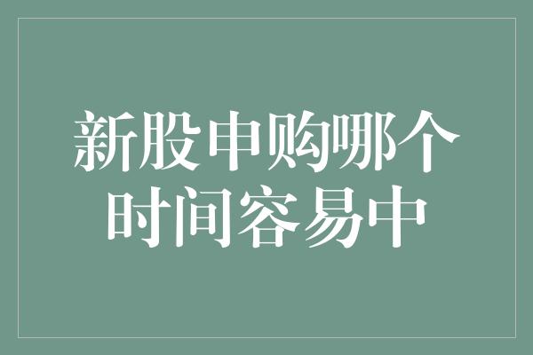 新股申购哪个时间容易中