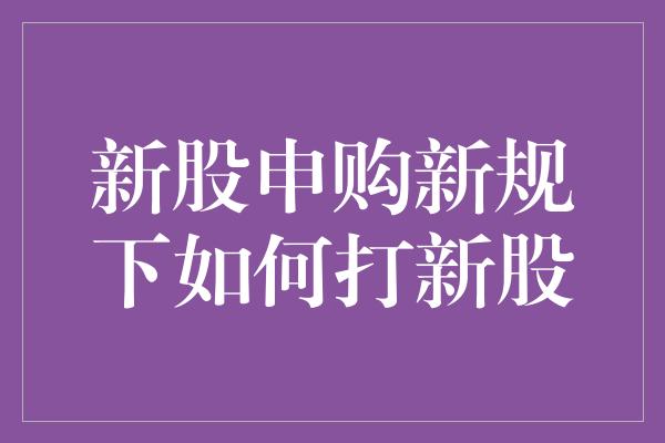 新股申购新规下如何打新股