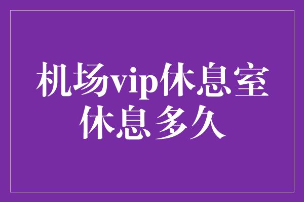 机场vip休息室休息多久