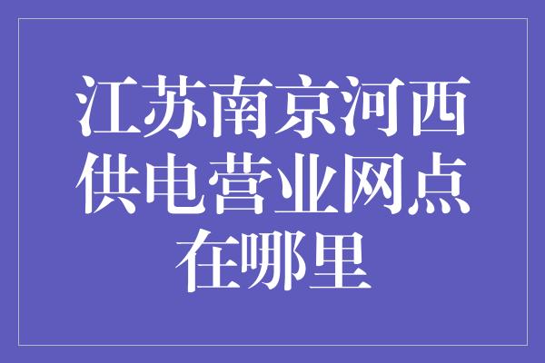 江苏南京河西供电营业网点在哪里