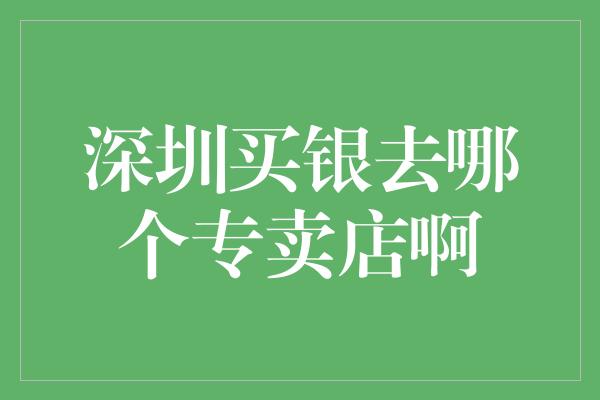 深圳买银去哪个专卖店啊