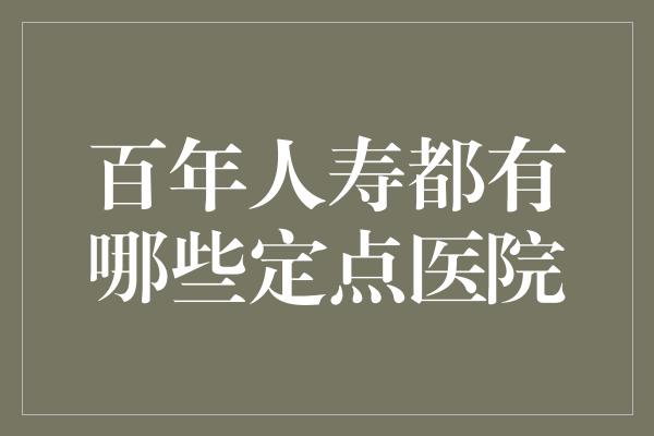 百年人寿都有哪些定点医院