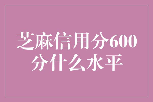 芝麻信用分600分什么水平