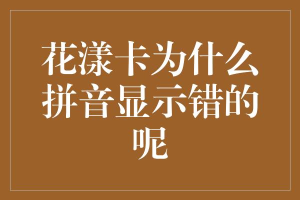 花漾卡为什么拼音显示错的呢