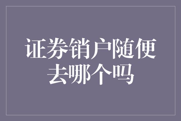 证券销户随便去哪个吗