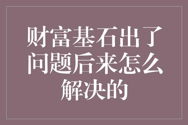 财富基石出了问题后来怎么解决的