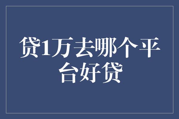 贷1万去哪个平台好贷