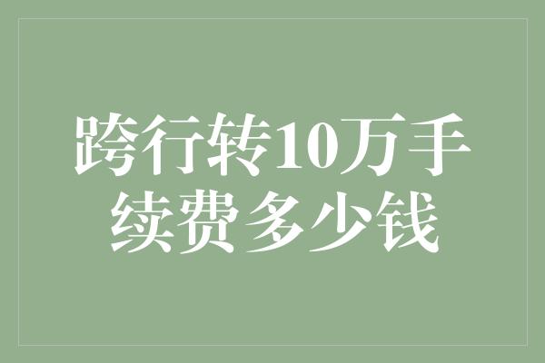 跨行转10万手续费多少钱