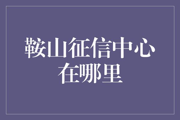 鞍山征信中心在哪里